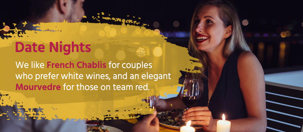 Date Nights: We like French Chablis for couples who prefer white wines, and an elegant Mourvedre for those on team red.