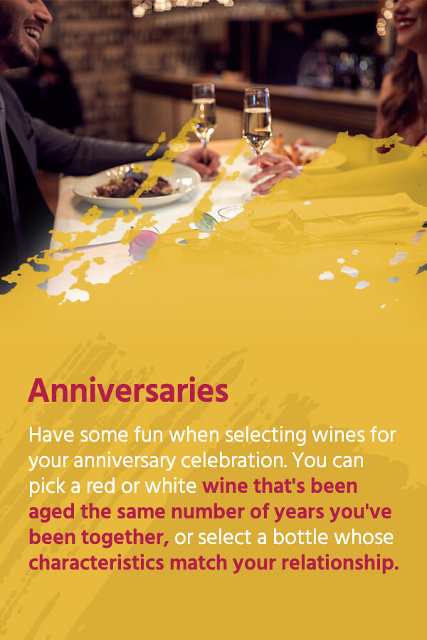 Anniversaries: Have some fun when selecting wines for your anniversary celebration. You can pick a red or white wine that's been aged the same number of years you've been together, or select a bottle whose characteristics match your relationship.