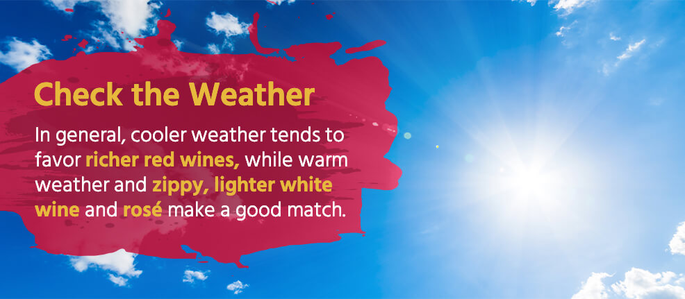 Check the Weather: In general, cooler weather tends to favor richer red wines, while warm weather and zippy, lighter white wine and rosé make a good match. 