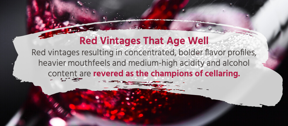 Red vintages resulting in concentrated, bolder flavor profiles, heavier mouthfeels and medium-high acidity and alcohol content are revered as the champions of cellaring. 